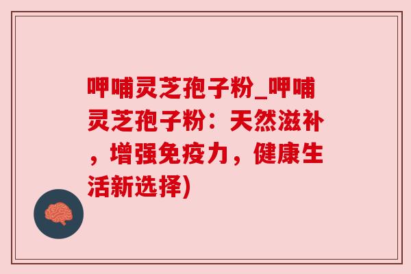 呷哺灵芝孢子粉_呷哺灵芝孢子粉:天然滋补,增强免疫力,健康生活新选择)