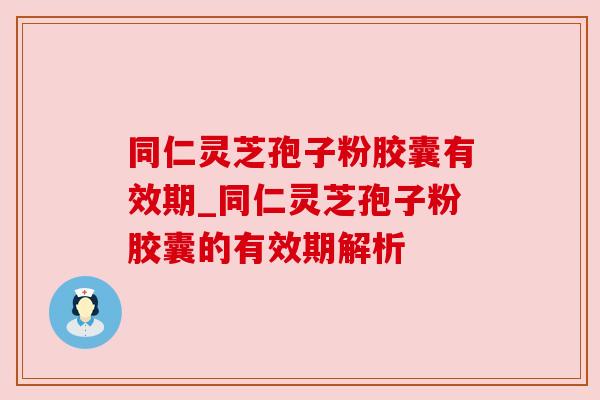 同仁灵芝孢子粉胶囊有效期_同仁灵芝孢子粉胶囊的有效期解析