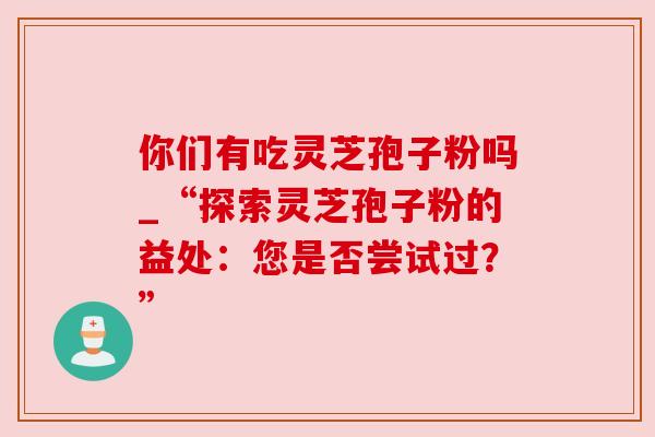 你们有吃灵芝孢子粉吗_“探索灵芝孢子粉的益处:您是否尝试过?”