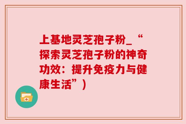 上基地灵芝孢子粉_“探索灵芝孢子粉的神奇功效：提升免疫力与健康生活”)