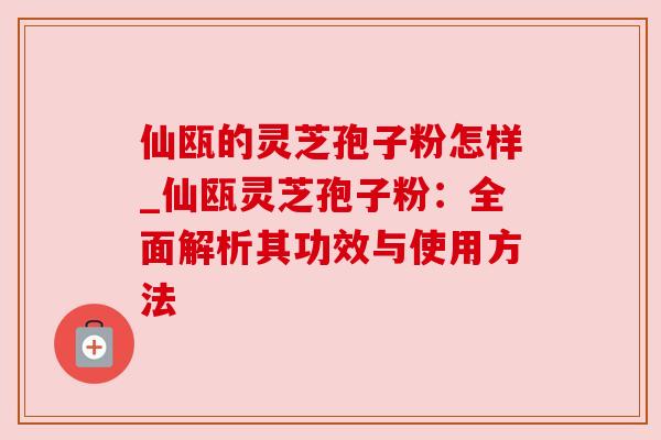 仙瓯的灵芝孢子粉怎样_仙瓯灵芝孢子粉：全面解析其功效与使用方法
