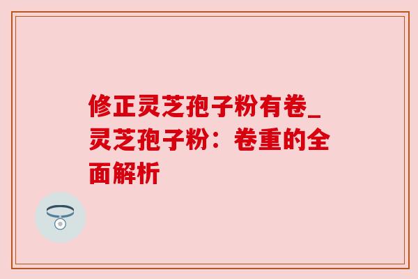 修正灵芝孢子粉有卷_灵芝孢子粉:卷重的全面解析
