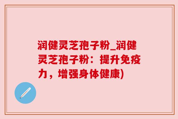 润健灵芝孢子粉_润健灵芝孢子粉：提升免疫力，增强身体健康)