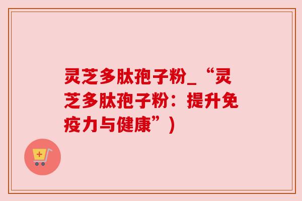 灵芝多肽孢子粉_“灵芝多肽孢子粉：提升免疫力与健康”)