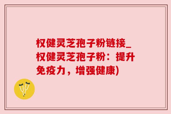权健灵芝孢子粉链接_权健灵芝孢子粉：提升免疫力，增强健康)