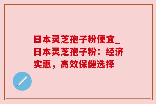 日本灵芝孢子粉便宜_日本灵芝孢子粉:经济实惠,高效保健选择
