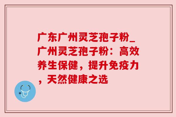 广东广州灵芝孢子粉_广州灵芝孢子粉：高效养生保健，提升免疫力，天然健康之选