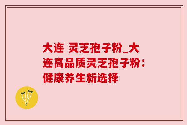 大连 灵芝孢子粉_大连高品质灵芝孢子粉:健康养生新选择