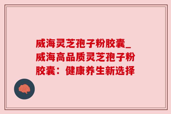威海灵芝孢子粉胶囊_威海高品质灵芝孢子粉胶囊:健康养生新选择