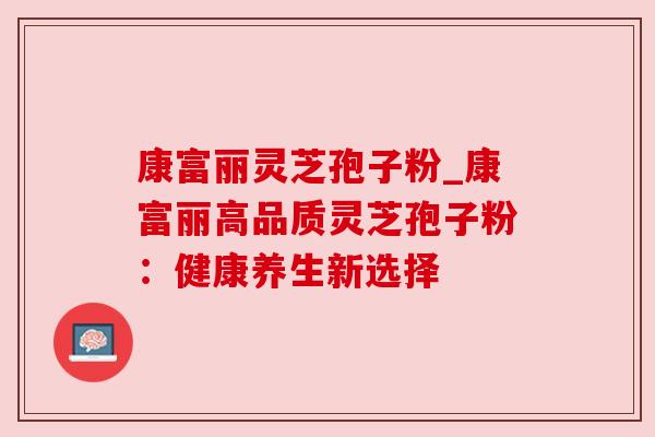 康富丽灵芝孢子粉_康富丽高品质灵芝孢子粉:健康养生新选择