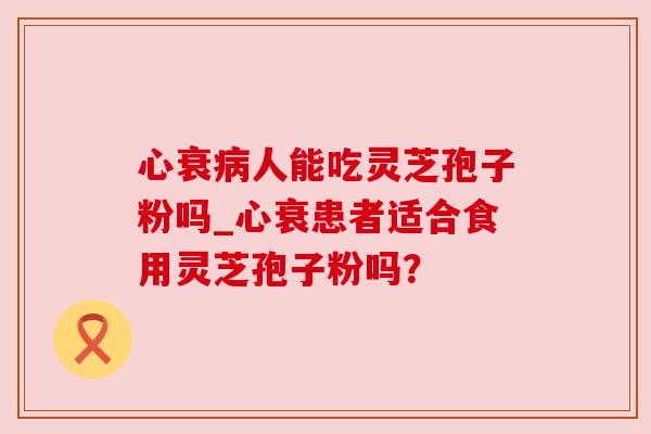 心衰病人能吃灵芝孢子粉吗_心衰患者适合食用灵芝孢子粉吗?