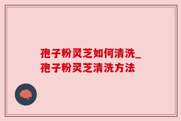 孢子粉灵芝如何清洗_孢子粉灵芝清洗方法