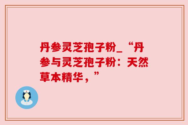 丹参灵芝孢子粉_“丹参与灵芝孢子粉：天然草本精华，”