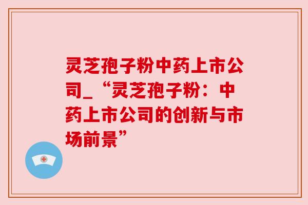 灵芝孢子粉中药上市公司_“灵芝孢子粉:中药上市公司的创新与市场前景”