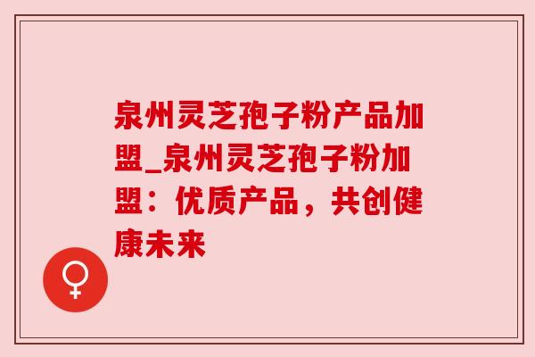 泉州灵芝孢子粉产品加盟_泉州灵芝孢子粉加盟:优质产品,共创健康未来