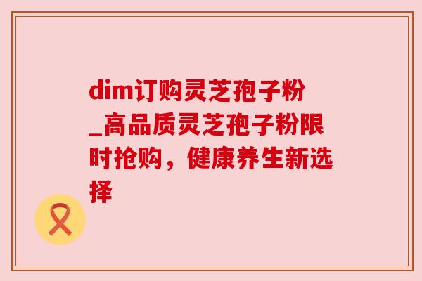 dim订购灵芝孢子粉_高品质灵芝孢子粉限时抢购,健康养生新选择