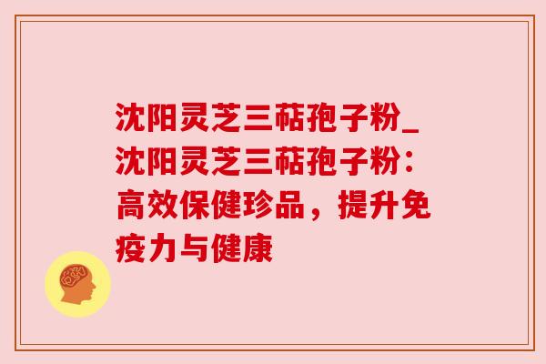 沈阳灵芝三萜孢子粉_沈阳灵芝三萜孢子粉:高效保健珍品,提升免疫力与健康