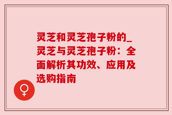 灵芝和灵芝孢子粉的_灵芝与灵芝孢子粉:全面解析其功效、应用及选购指南