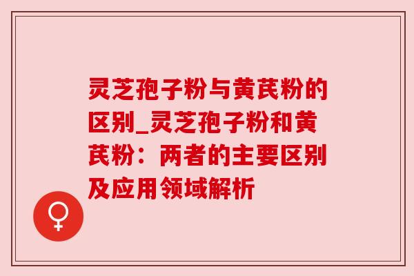 灵芝孢子粉与黄芪粉的区别_灵芝孢子粉和黄芪粉:两者的主要区别及应用领域解析