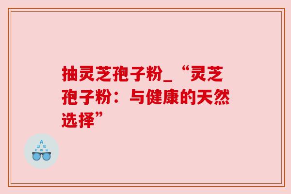 抽灵芝孢子粉_“灵芝孢子粉：与健康的天然选择”
