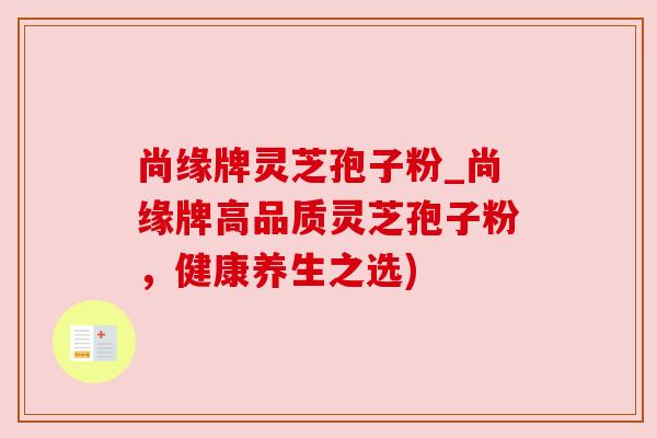 尚缘牌灵芝孢子粉_尚缘牌高品质灵芝孢子粉,健康养生之选)