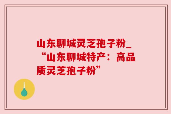 山东聊城灵芝孢子粉_“山东聊城特产:高品质灵芝孢子粉”