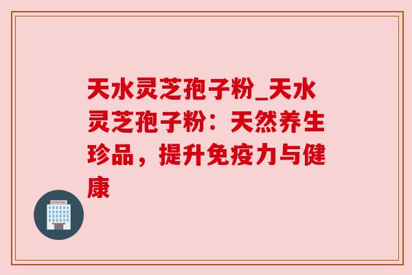 天水灵芝孢子粉_天水灵芝孢子粉:天然养生珍品,提升免疫力与健康