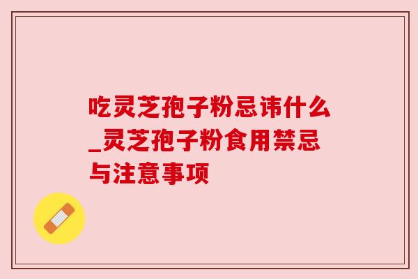 吃灵芝孢子粉忌讳什么_灵芝孢子粉食用禁忌与注意事项