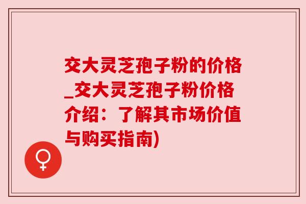 交大灵芝孢子粉的价格_交大灵芝孢子粉价格介绍:了解其市场价值与购买指南)