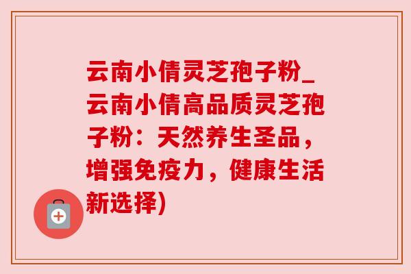 云南小倩灵芝孢子粉_云南小倩高品质灵芝孢子粉:天然养生圣品,增强免疫力,健康生活新选择)