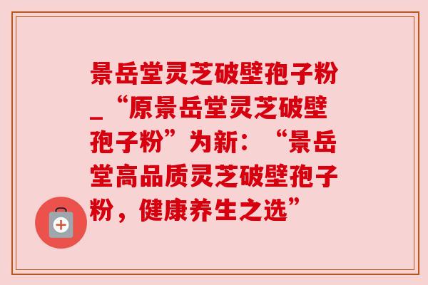 景岳堂灵芝破壁孢子粉_“原景岳堂灵芝破壁孢子粉”为新:“景岳堂高品质灵芝破壁孢子粉,健康养生之选”