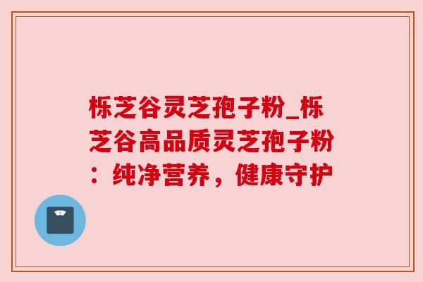 栎芝谷灵芝孢子粉_栎芝谷高品质灵芝孢子粉:纯净营养,健康守护