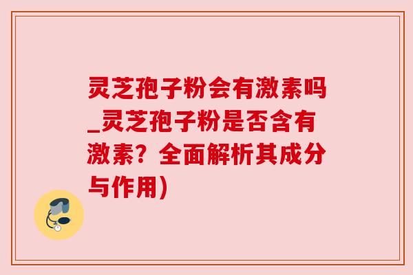 灵芝孢子粉会有激素吗_灵芝孢子粉是否含有激素?全面解析其成分与作用)