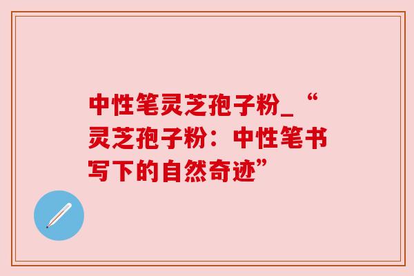 中性笔灵芝孢子粉_“灵芝孢子粉:中性笔书写下的自然奇迹”