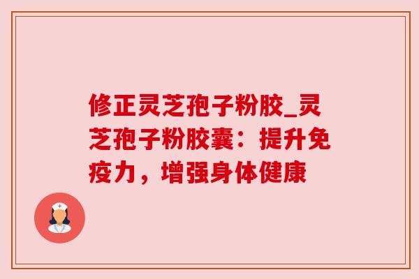 修正灵芝孢子粉胶_灵芝孢子粉胶囊：提升免疫力，增强身体健康