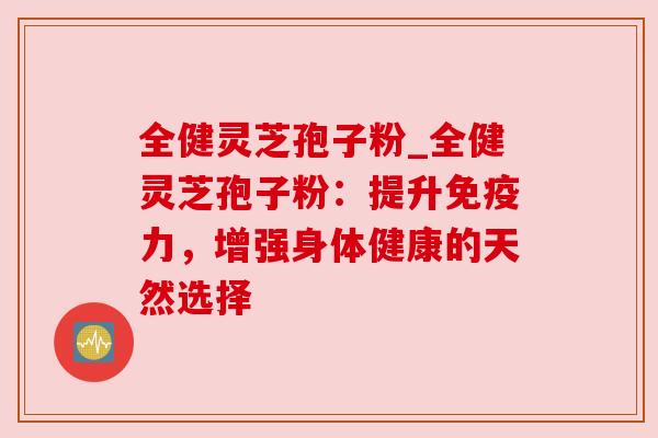 全健灵芝孢子粉_全健灵芝孢子粉：提升免疫力，增强身体健康的天然选择