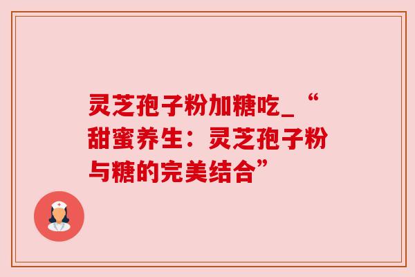 灵芝孢子粉加糖吃_“甜蜜养生:灵芝孢子粉与糖的完美结合”