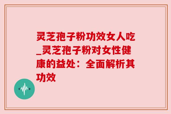 灵芝孢子粉功效女人吃_灵芝孢子粉对女性健康的益处:全面解析其功效
