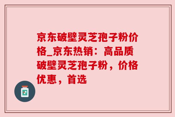 京东破壁灵芝孢子粉价格_京东热销:高品质破壁灵芝孢子粉,价格优惠,首选