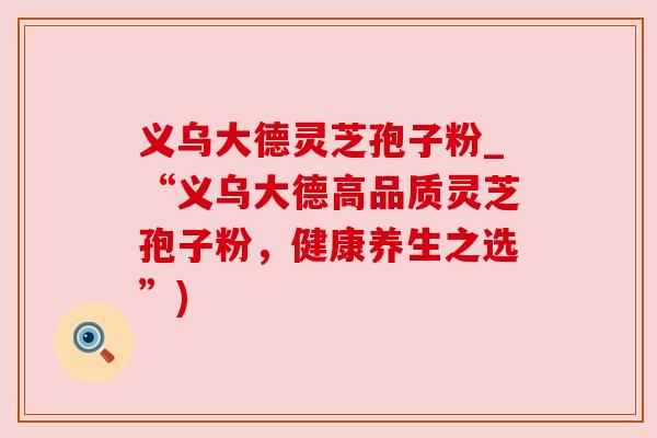 义乌大德灵芝孢子粉_“义乌大德高品质灵芝孢子粉，健康养生之选”)