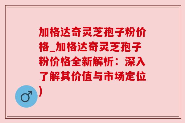 加格达奇灵芝孢子粉价格_加格达奇灵芝孢子粉价格全新解析:深入了解其价值与市场定位)