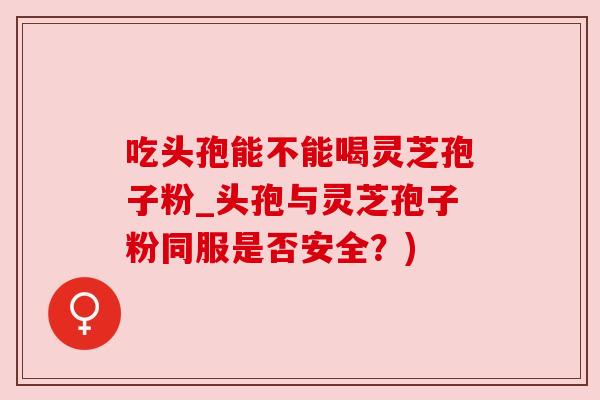 吃头孢能不能喝灵芝孢子粉_头孢与灵芝孢子粉同服是否安全？)