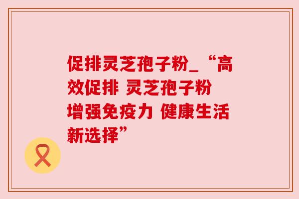促排灵芝孢子粉_“高效促排 灵芝孢子粉 增强免疫力 健康生活新选择”
