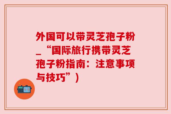 外国可以带灵芝孢子粉_“国际旅行携带灵芝孢子粉指南:注意事项与技巧”)