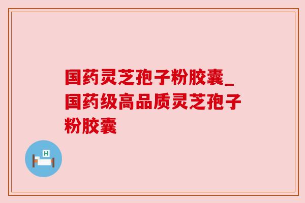 国药灵芝孢子粉胶囊_国药级高品质灵芝孢子粉胶囊