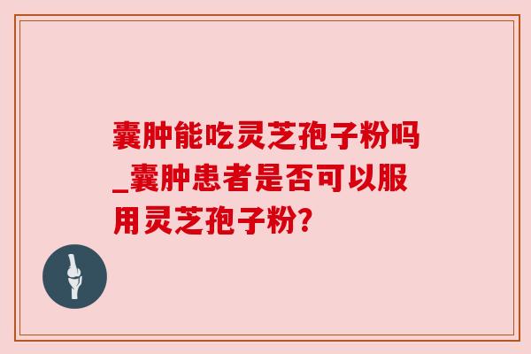 囊肿能吃灵芝孢子粉吗_囊肿患者是否可以服用灵芝孢子粉？