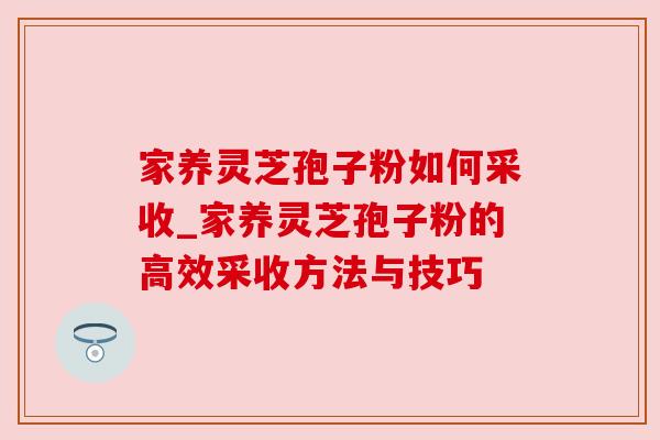 家养灵芝孢子粉如何采收_家养灵芝孢子粉的高效采收方法与技巧