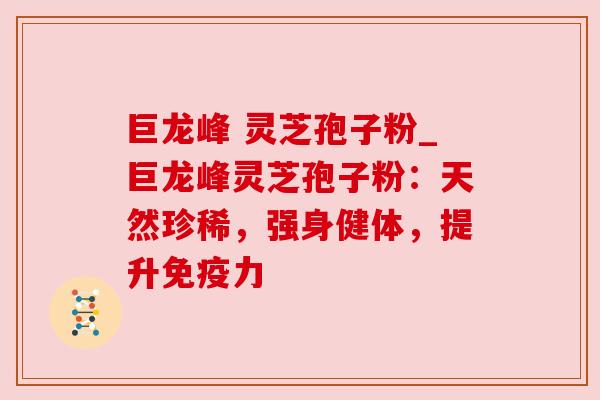 巨龙峰 灵芝孢子粉_巨龙峰灵芝孢子粉：天然珍稀，强身健体，提升免疫力
