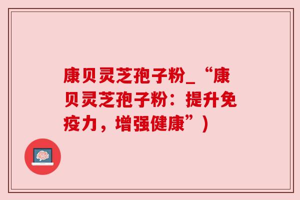 康贝灵芝孢子粉_“康贝灵芝孢子粉:提升免疫力,增强健康”)