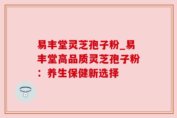 易丰堂灵芝孢子粉_易丰堂高品质灵芝孢子粉：养生保健新选择